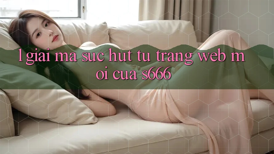1. Giải mã sức hút từ Trang web mới của S666 1. Giải mã sức hút từ Trang web mới của S666
