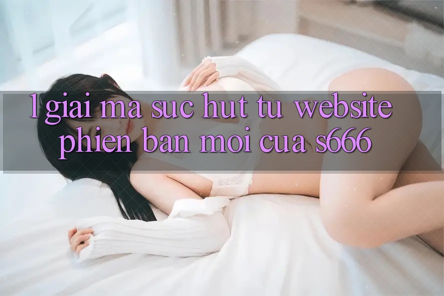 1. Giải mã sức hút từ Website phiên bản mới của S666 1. Giải mã sức hút từ Website phiên bản mới của S666