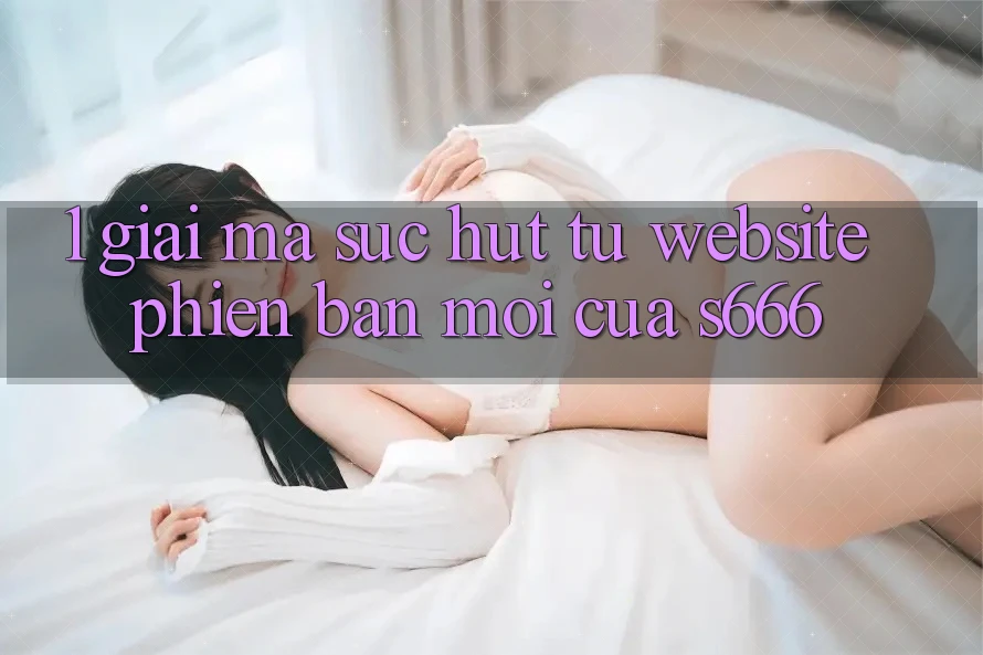 1. Giải mã sức hút từ Website phiên bản mới của S666 1. Giải mã sức hút từ Website phiên bản mới của S666