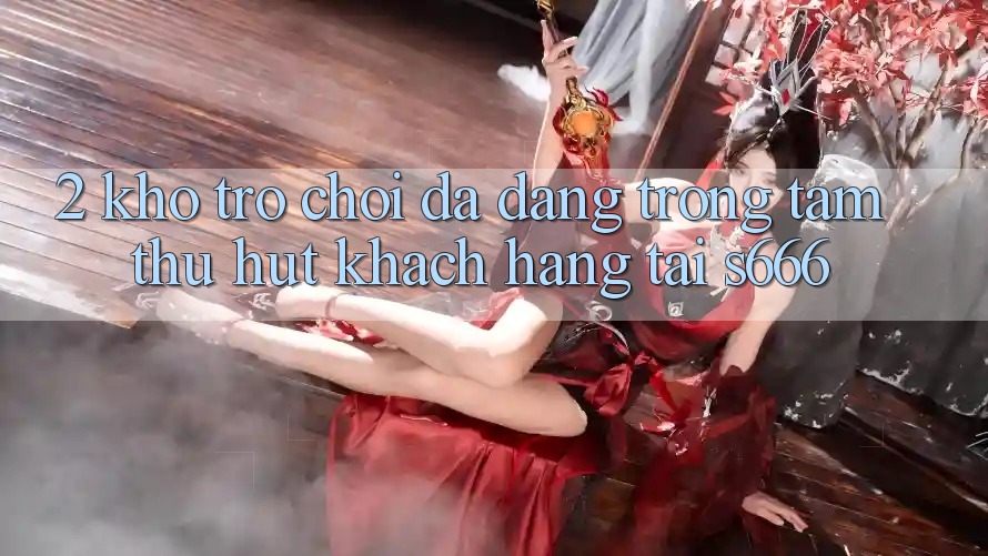 2. Kho trò chơi đa dạng - Trọng tâm thu hút khách hàng tại S666
