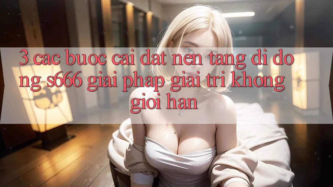 3. Các bước cài đặt Nền tảng di động S666 - Giải pháp giải trí không giới hạn