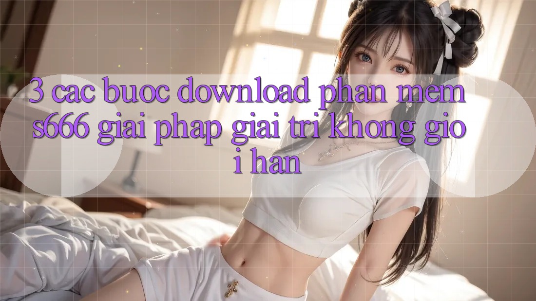 3. Các bước download Phần mềm S666 - Giải pháp giải trí không giới hạn 3. Các bước download Phần mềm S666 - Giải pháp giải trí không giới hạn