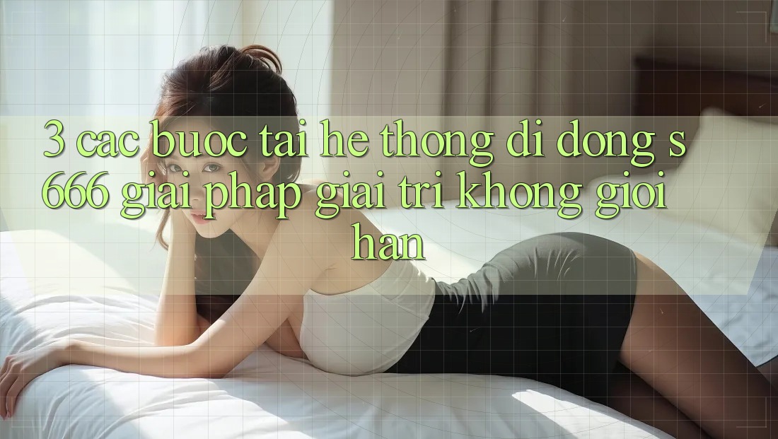 3. Các bước tải Hệ thống di động S666 - Giải pháp giải trí không giới hạn 3. Các bước tải Hệ thống di động S666 - Giải pháp giải trí không giới hạn