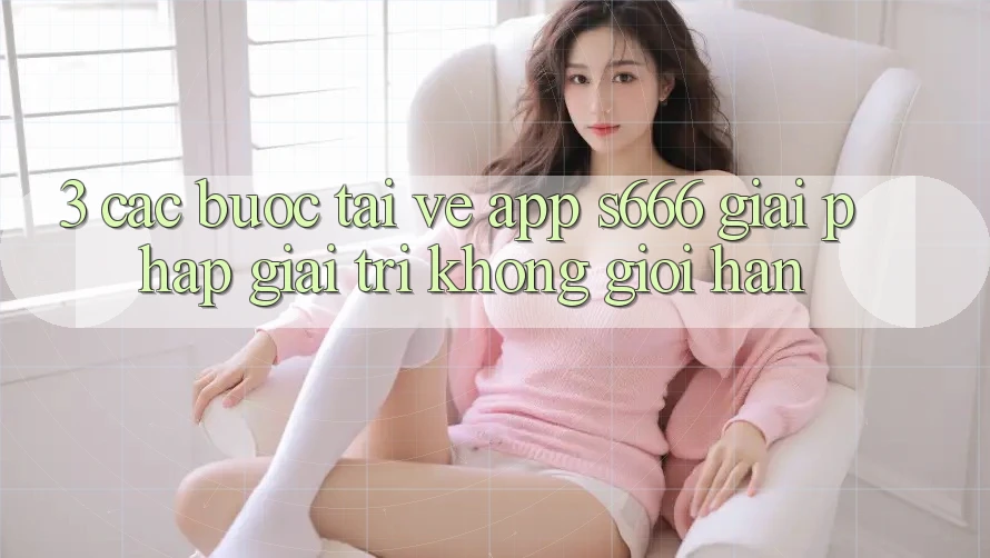 3. Các bước tải về App S666 - Giải pháp giải trí không giới hạn 3. Các bước tải về App S666 - Giải pháp giải trí không giới hạn