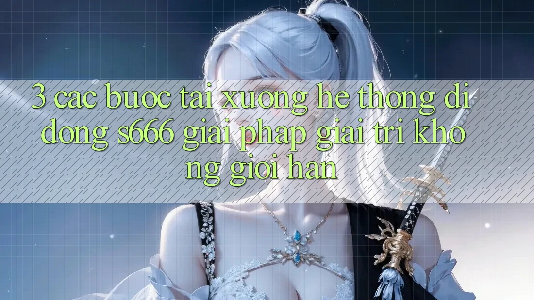 3. Các bước tải xuống Hệ thống di động S666 - Giải pháp giải trí không giới hạn