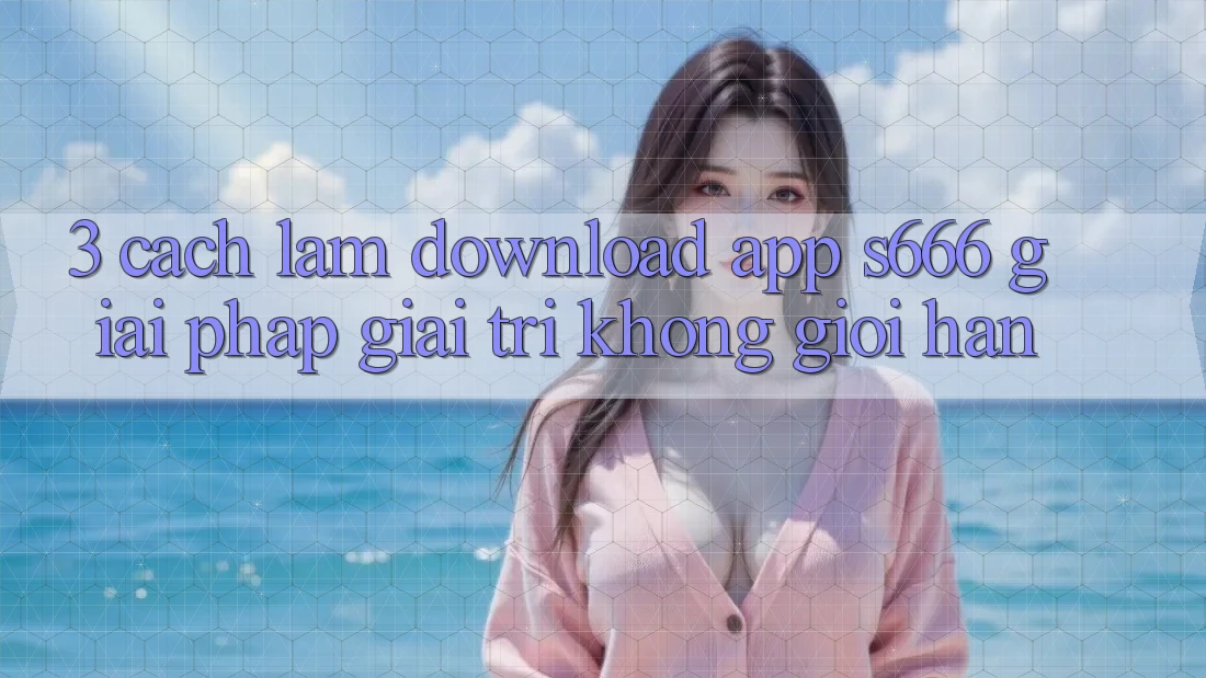 3. Cách làm download App S666 - Giải pháp giải trí không giới hạn