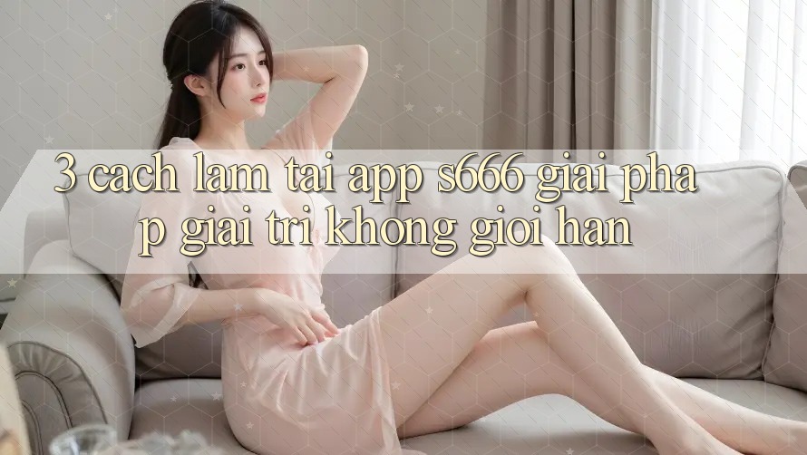 3. Cách làm tải App S666 - Giải pháp giải trí không giới hạn