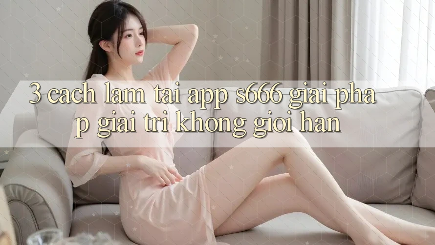 3. Cách làm tải App S666 - Giải pháp giải trí không giới hạn