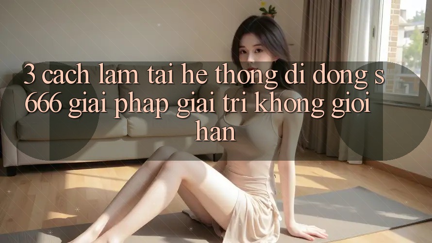 3. Cách làm tải Hệ thống di động S666 - Giải pháp giải trí không giới hạn