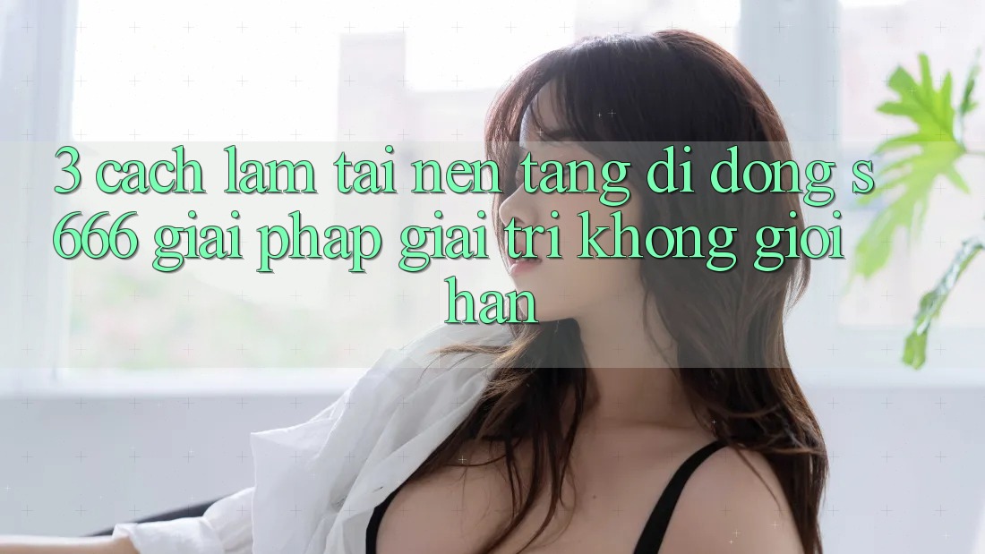3. Cách làm tải Nền tảng di động S666 - Giải pháp giải trí không giới hạn 3. Cách làm tải Nền tảng di động S666 - Giải pháp giải trí không giới hạn