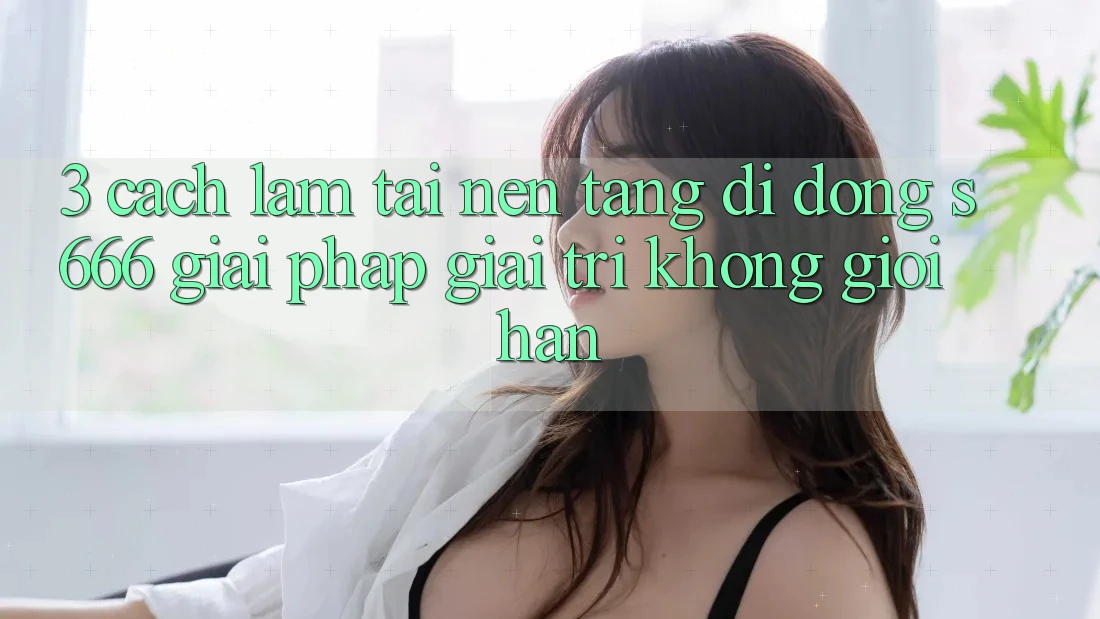 3. Cách làm tải Nền tảng di động S666 - Giải pháp giải trí không giới hạn