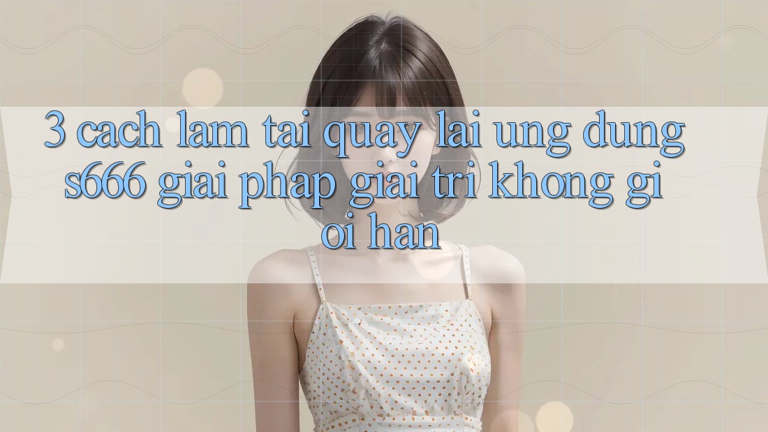 3. Cách làm tải quay lại Ứng dụng S666 - Giải pháp giải trí không giới hạn