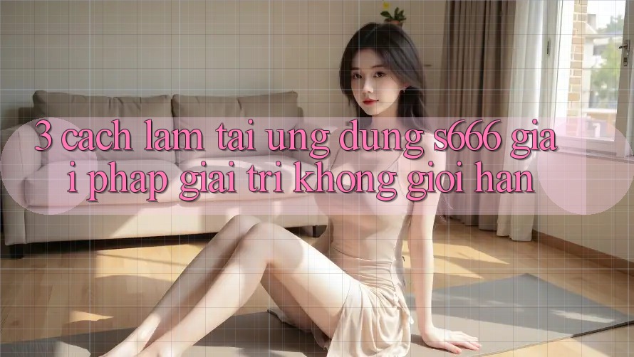 3. Cách làm tải Ứng dụng S666 - Giải pháp giải trí không giới hạn