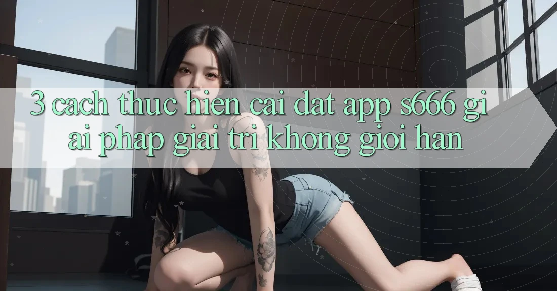 3. Cách thực hiện cài đặt App S666 - Giải pháp giải trí không giới hạn 3. Cách thực hiện cài đặt App S666 - Giải pháp giải trí không giới hạn