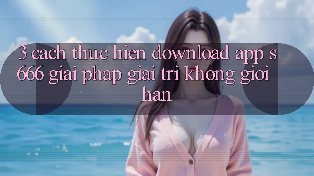 3. Cách thực hiện download App S666 - Giải pháp giải trí không giới hạn