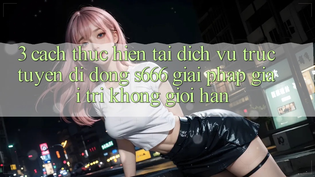 3. Cách thực hiện tải Dịch vụ trực tuyến di động S666 - Giải pháp giải trí không giới hạn
