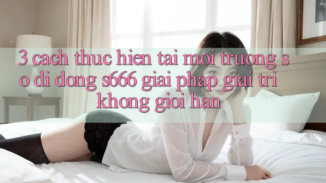 3. Cách thực hiện tải Môi trường số di động S666 - Giải pháp giải trí không giới hạn 3. Cách thực hiện tải Môi trường số di động S666 - Giải pháp giải trí không giới hạn