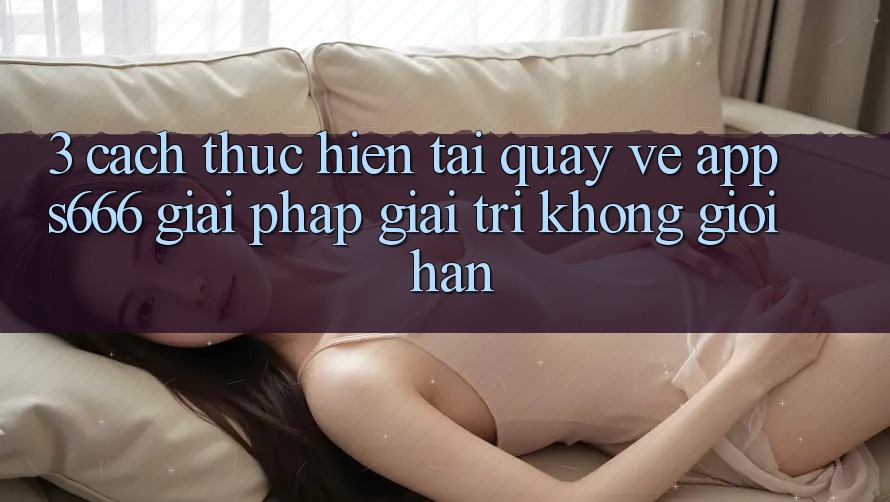 3. Cách thực hiện tải quay về App S666 - Giải pháp giải trí không giới hạn