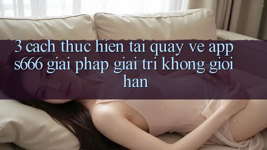 3. Cách thực hiện tải quay về App S666 - Giải pháp giải trí không giới hạn