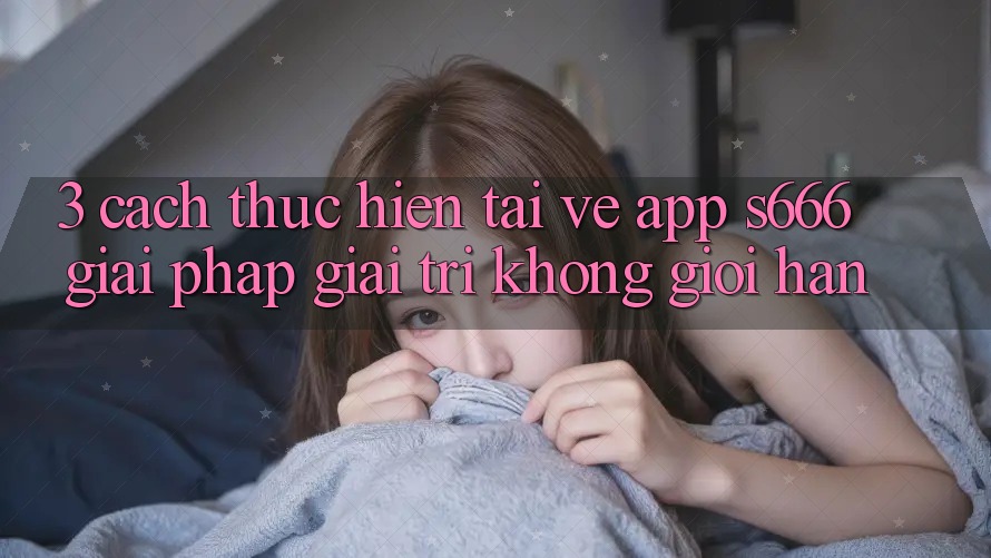 3. Cách thực hiện tải về App S666 - Giải pháp giải trí không giới hạn