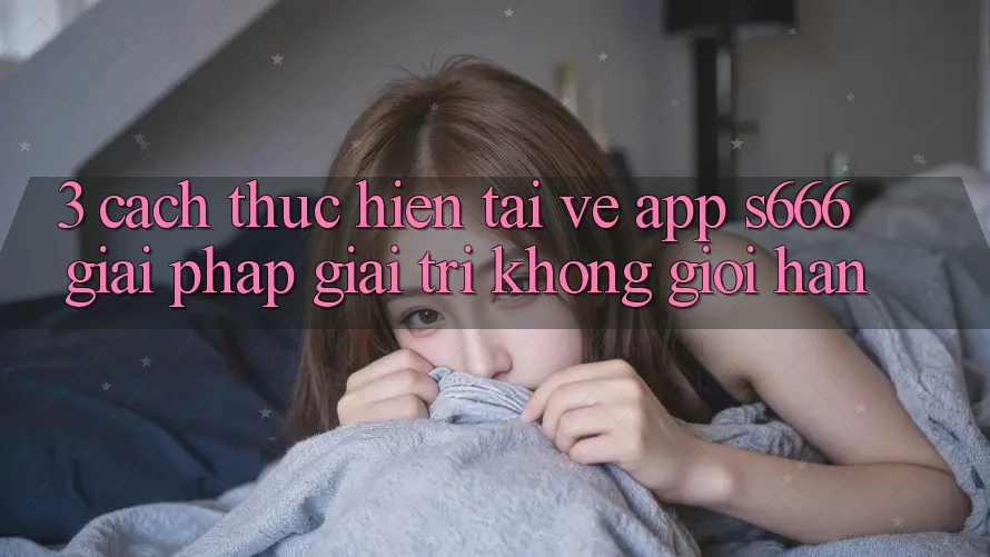 3. Cách thực hiện tải về App S666 - Giải pháp giải trí không giới hạn 3. Cách thực hiện tải về App S666 - Giải pháp giải trí không giới hạn