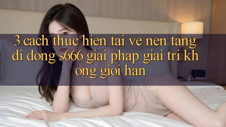 3. Cách thực hiện tải về Nền tảng di động S666 - Giải pháp giải trí không giới hạn