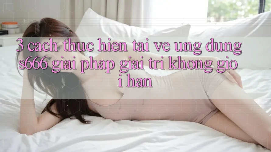 3. Cách thực hiện tải về Ứng dụng S666 - Giải pháp giải trí không giới hạn