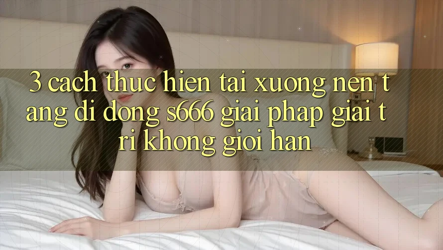 3. Cách thực hiện tải xuống Nền tảng di động S666 - Giải pháp giải trí không giới hạn 3. Cách thực hiện tải xuống Nền tảng di động S666 - Giải pháp giải trí không giới hạn