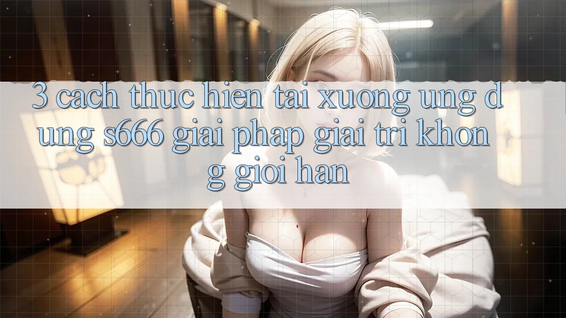 3. Cách thực hiện tải xuống Ứng dụng S666 - Giải pháp giải trí không giới hạn