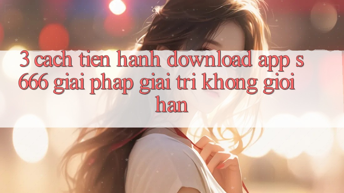 3. Cách tiến hành download App S666 - Giải pháp giải trí không giới hạn