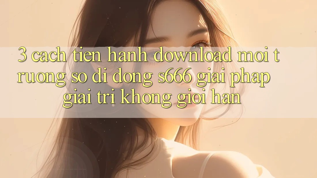 3. Cách tiến hành download Môi trường số di động S666 - Giải pháp giải trí không giới hạn