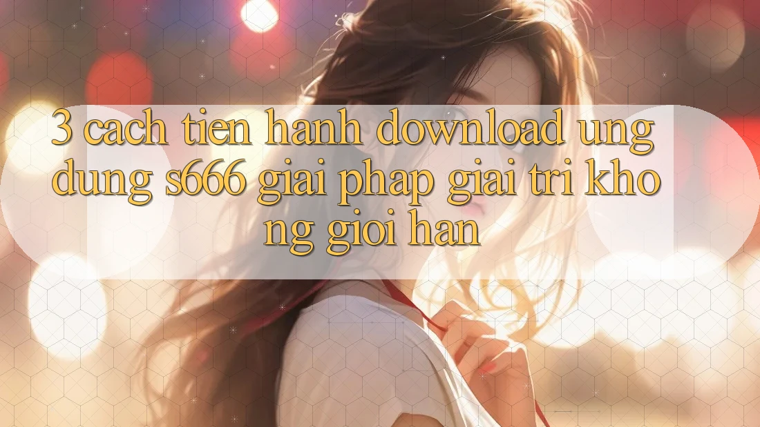 3. Cách tiến hành download Ứng dụng S666 - Giải pháp giải trí không giới hạn
