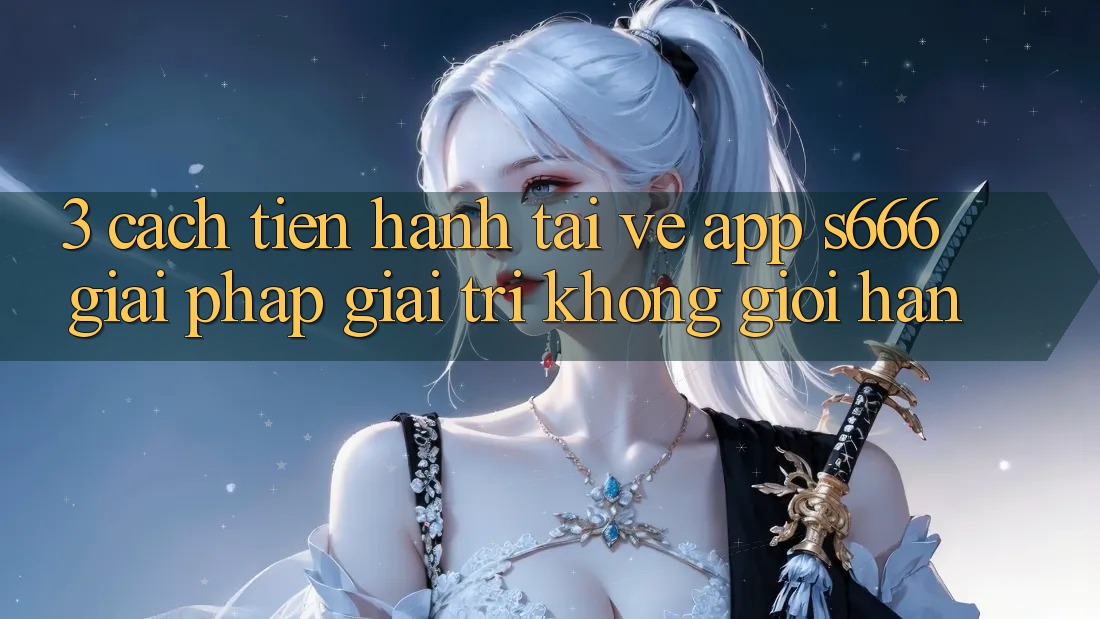 3. Cách tiến hành tải về App S666 - Giải pháp giải trí không giới hạn 3. Cách tiến hành tải về App S666 - Giải pháp giải trí không giới hạn
