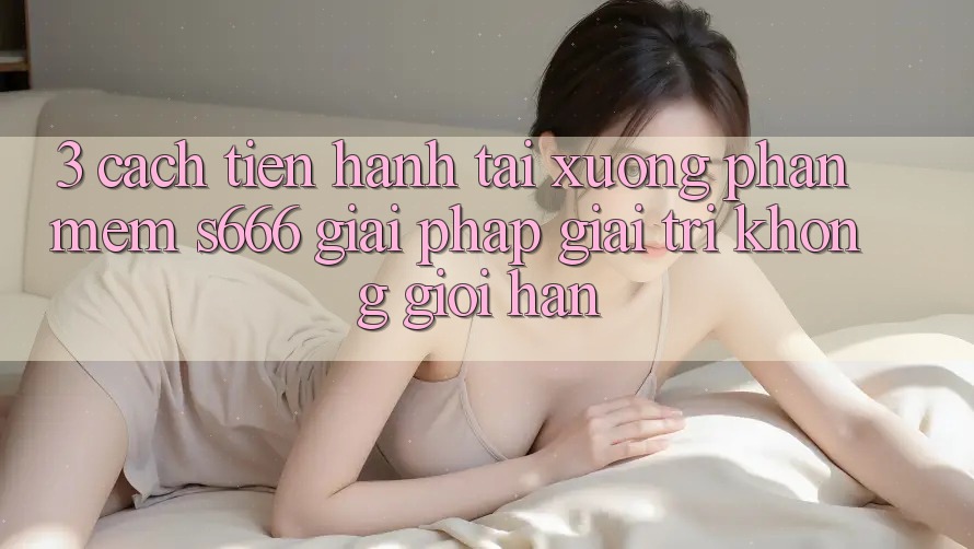 3. Cách tiến hành tải xuống Phần mềm S666 - Giải pháp giải trí không giới hạn 3. Cách tiến hành tải xuống Phần mềm S666 - Giải pháp giải trí không giới hạn