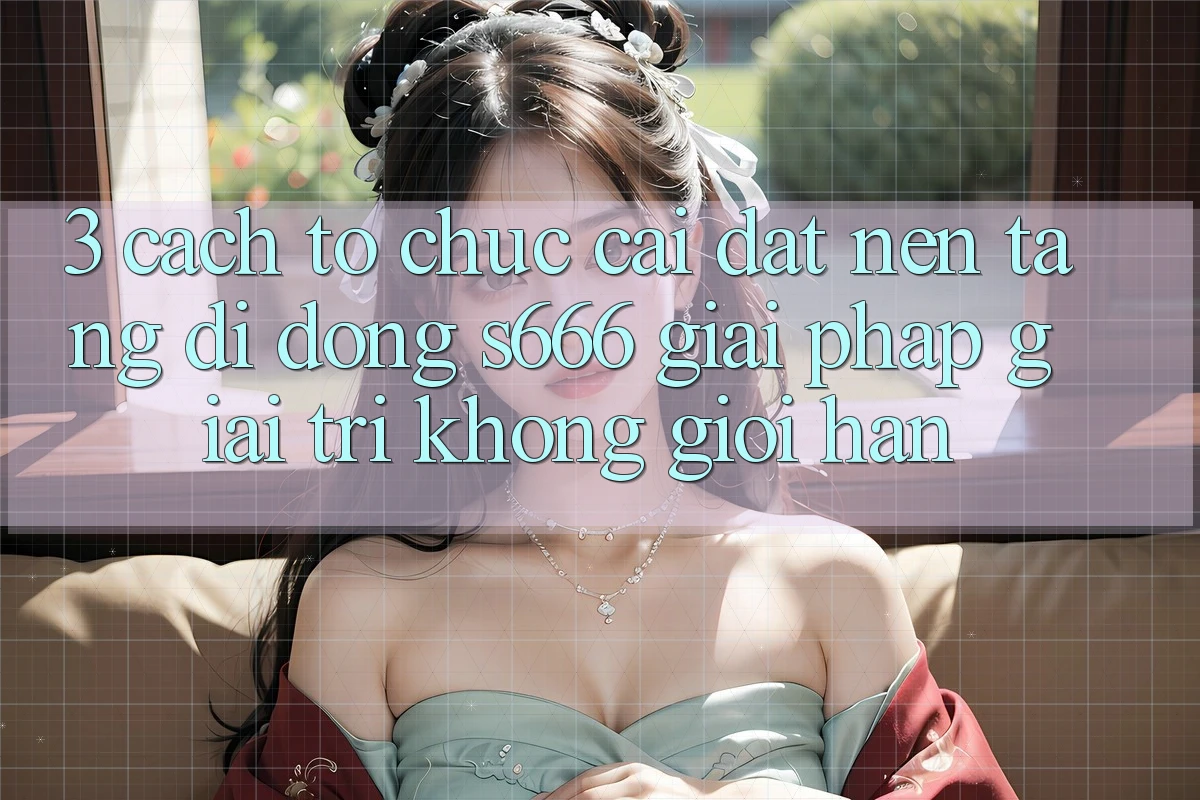 3. Cách tổ chức cài đặt Nền tảng di động S666 - Giải pháp giải trí không giới hạn