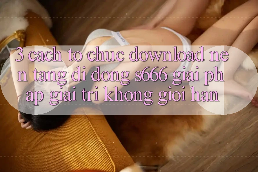 3. Cách tổ chức download Nền tảng di động S666 - Giải pháp giải trí không giới hạn 3. Cách tổ chức download Nền tảng di động S666 - Giải pháp giải trí không giới hạn