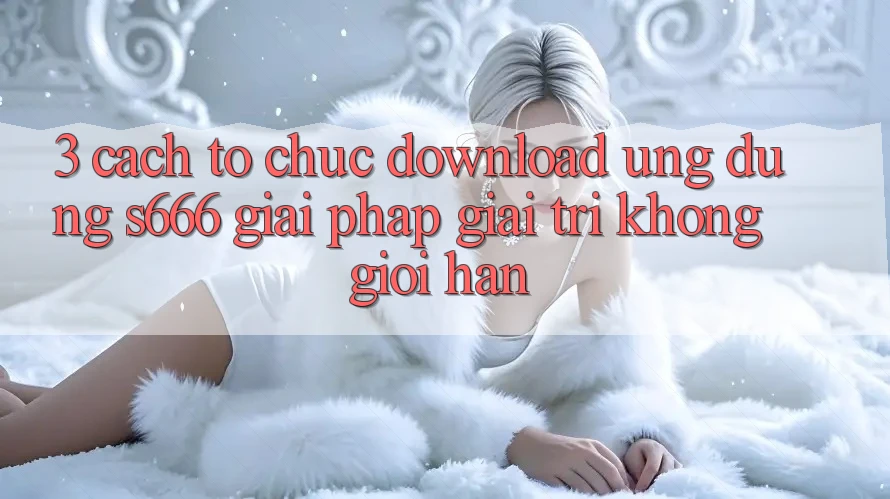 3. Cách tổ chức download Ứng dụng S666 - Giải pháp giải trí không giới hạn 3. Cách tổ chức download Ứng dụng S666 - Giải pháp giải trí không giới hạn