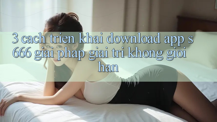 3. Cách triển khai download App S666 - Giải pháp giải trí không giới hạn