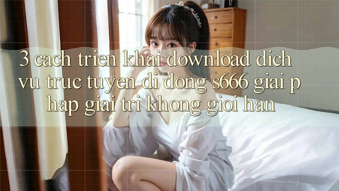 3. Cách triển khai download Dịch vụ trực tuyến di động S666 - Giải pháp giải trí không giới hạn 3. Cách triển khai download Dịch vụ trực tuyến di động S666 - Giải pháp giải trí không giới hạn