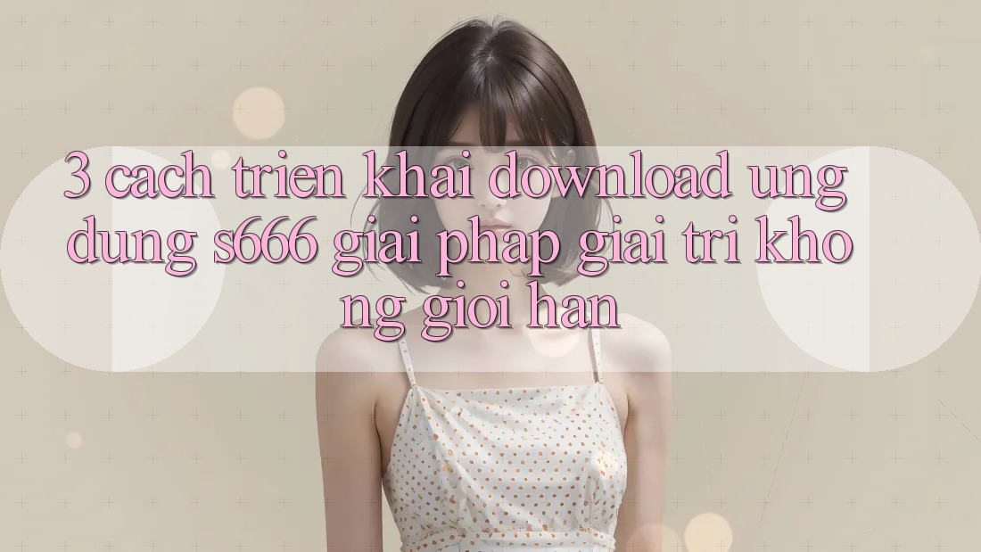 3. Cách triển khai download Ứng dụng S666 - Giải pháp giải trí không giới hạn