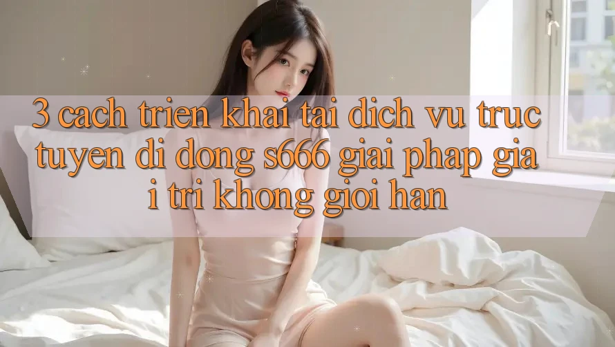 3. Cách triển khai tải Dịch vụ trực tuyến di động S666 - Giải pháp giải trí không giới hạn