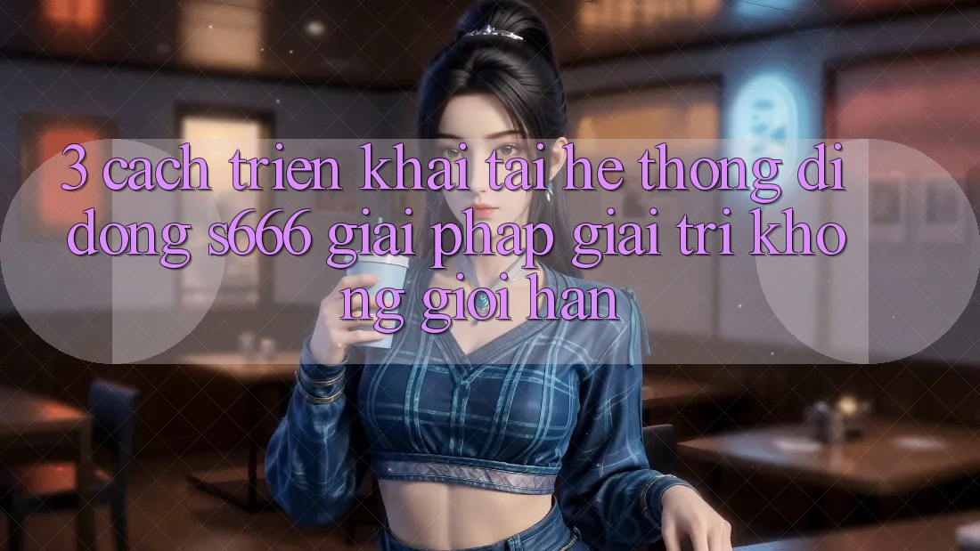 3. Cách triển khai tải Hệ thống di động S666 - Giải pháp giải trí không giới hạn 3. Cách triển khai tải Hệ thống di động S666 - Giải pháp giải trí không giới hạn