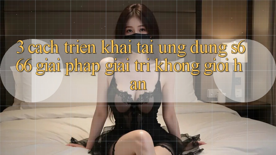 3. Cách triển khai tải Ứng dụng S666 - Giải pháp giải trí không giới hạn 3. Cách triển khai tải Ứng dụng S666 - Giải pháp giải trí không giới hạn