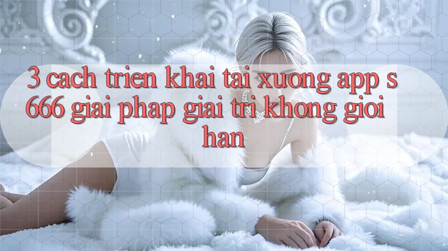 3. Cách triển khai tải xuống App S666 - Giải pháp giải trí không giới hạn