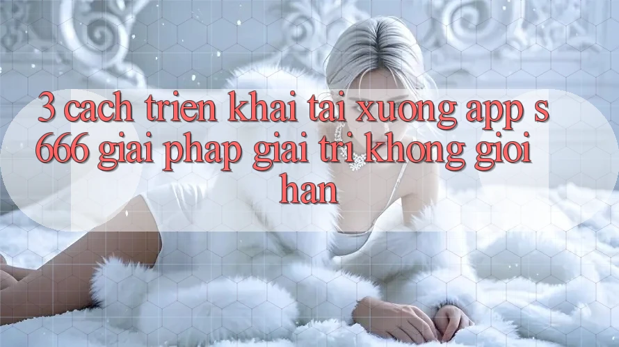 3. Cách triển khai tải xuống App S666 - Giải pháp giải trí không giới hạn 3. Cách triển khai tải xuống App S666 - Giải pháp giải trí không giới hạn