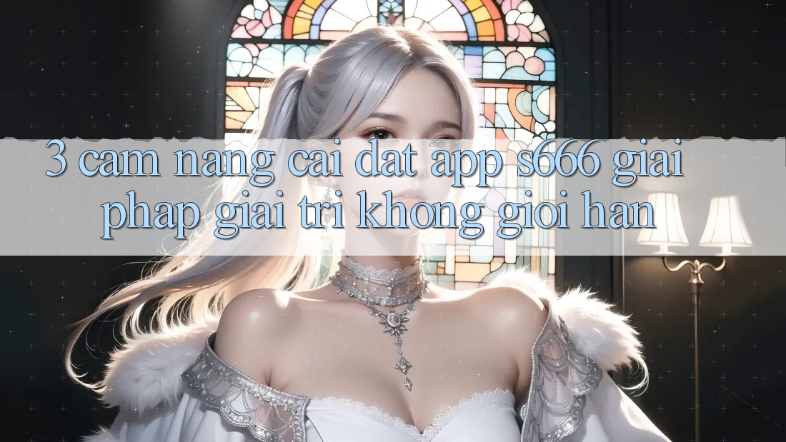 3. Cẩm nang cài đặt App S666 - Giải pháp giải trí không giới hạn