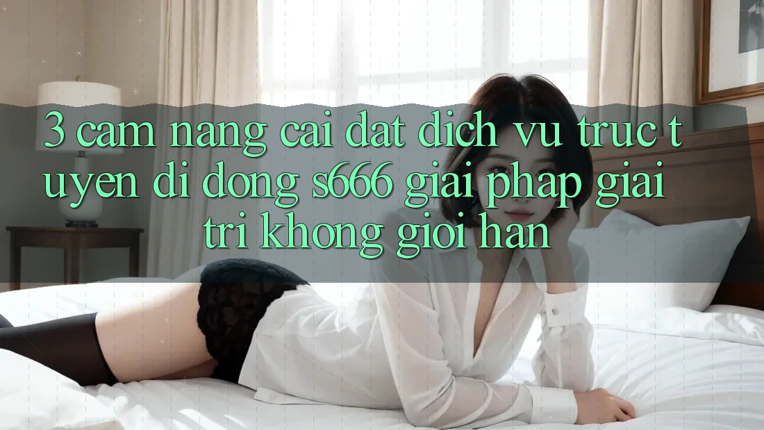 3. Cẩm nang cài đặt Dịch vụ trực tuyến di động S666 - Giải pháp giải trí không giới hạn 3. Cẩm nang cài đặt Dịch vụ trực tuyến di động S666 - Giải pháp giải trí không giới hạn