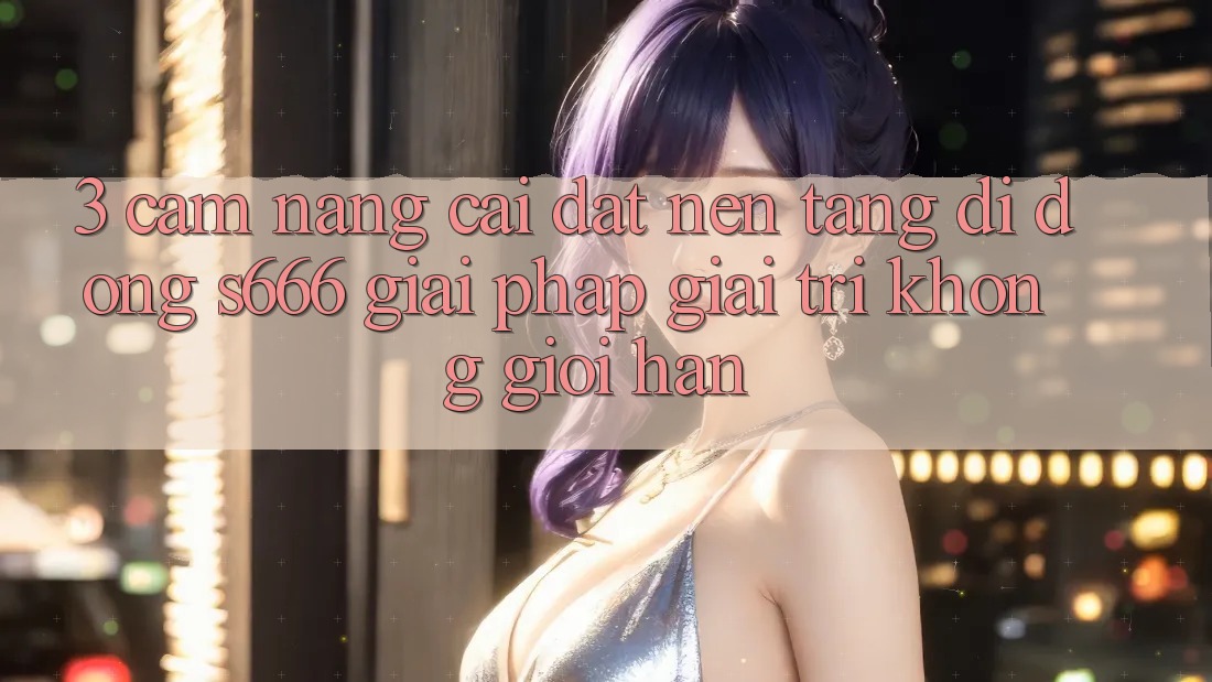 3. Cẩm nang cài đặt Nền tảng di động S666 - Giải pháp giải trí không giới hạn 3. Cẩm nang cài đặt Nền tảng di động S666 - Giải pháp giải trí không giới hạn