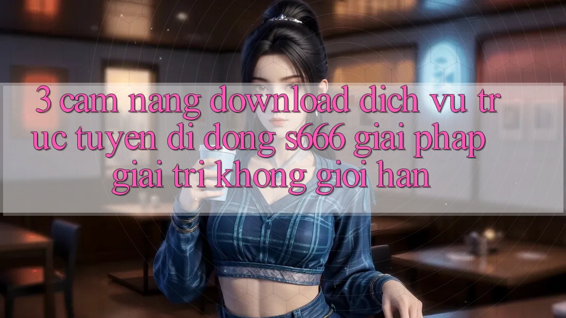 3. Cẩm nang download Dịch vụ trực tuyến di động S666 - Giải pháp giải trí không giới hạn 3. Cẩm nang download Dịch vụ trực tuyến di động S666 - Giải pháp giải trí không giới hạn