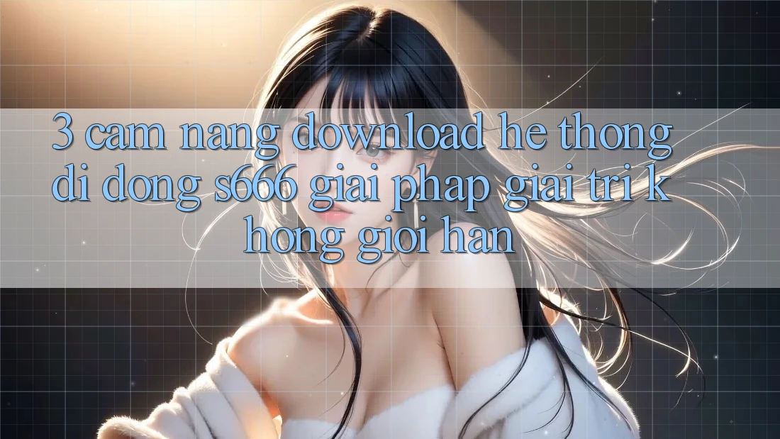3. Cẩm nang download Hệ thống di động S666 - Giải pháp giải trí không giới hạn 3. Cẩm nang download Hệ thống di động S666 - Giải pháp giải trí không giới hạn